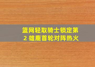 篮网轻取骑士锁定第2 雄鹿首轮对阵热火